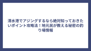 清水港でアジングするなら絶対知っておきたいポイント攻略法！地元民が教える秘密の釣り場情報
