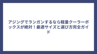 アジングでランガンするなら軽量クーラーボックスが絶対！最適サイズと選び方完全ガイド