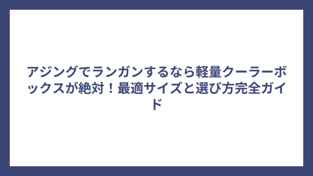 アジングでランガンするなら軽量クーラーボックスが絶対！最適サイズと選び方完全ガイド
