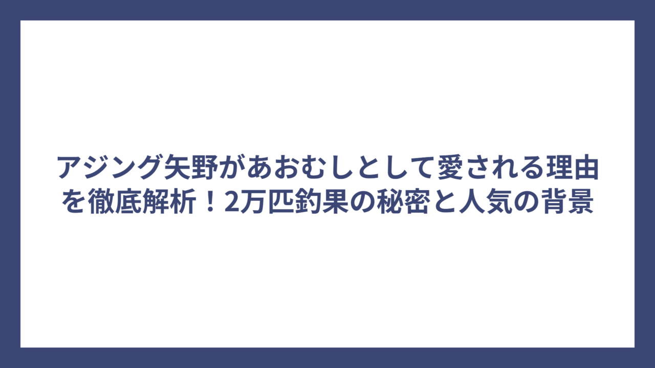 アジング矢野があおむしとして愛される理由を徹底解析！2万匹釣果の秘密と人気の背景