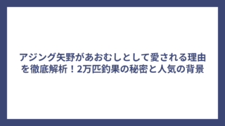 アジング矢野があおむしとして愛される理由を徹底解析！2万匹釣果の秘密と人気の背景