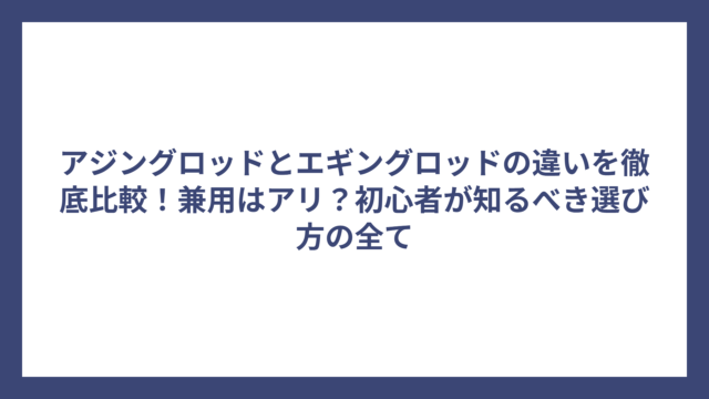 アジングロッドとエギングロッドの違いを徹底比較！兼用はアリ？初心者が知るべき選び方の全て