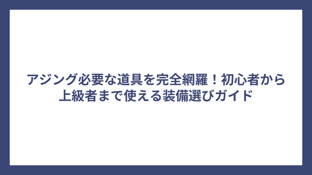 アジング必要な道具を完全網羅！初心者から上級者まで使える装備選びガイド
