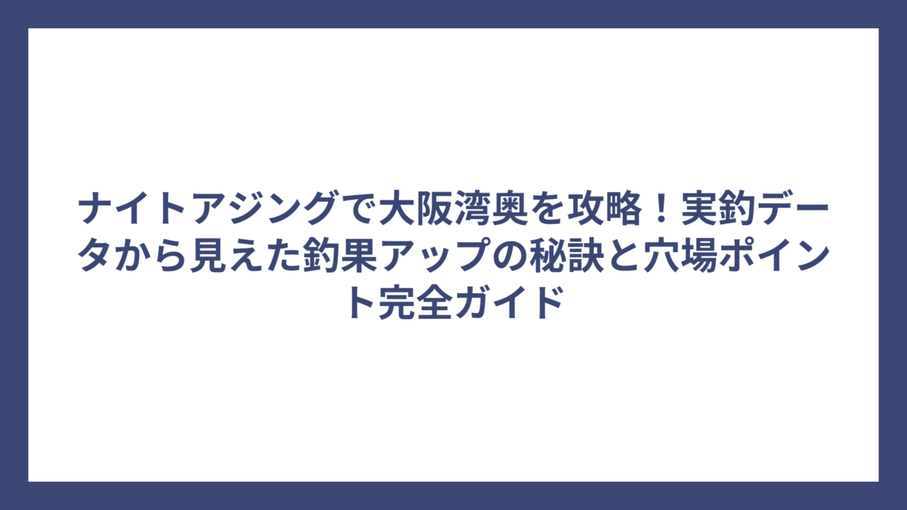 ナイトアジングで大阪湾奥を攻略！実釣データから見えた釣果アップの秘訣と穴場ポイント完全ガイド