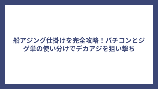 船アジング仕掛けを完全攻略！バチコンとジグ単の使い分けでデカアジを狙い撃ち