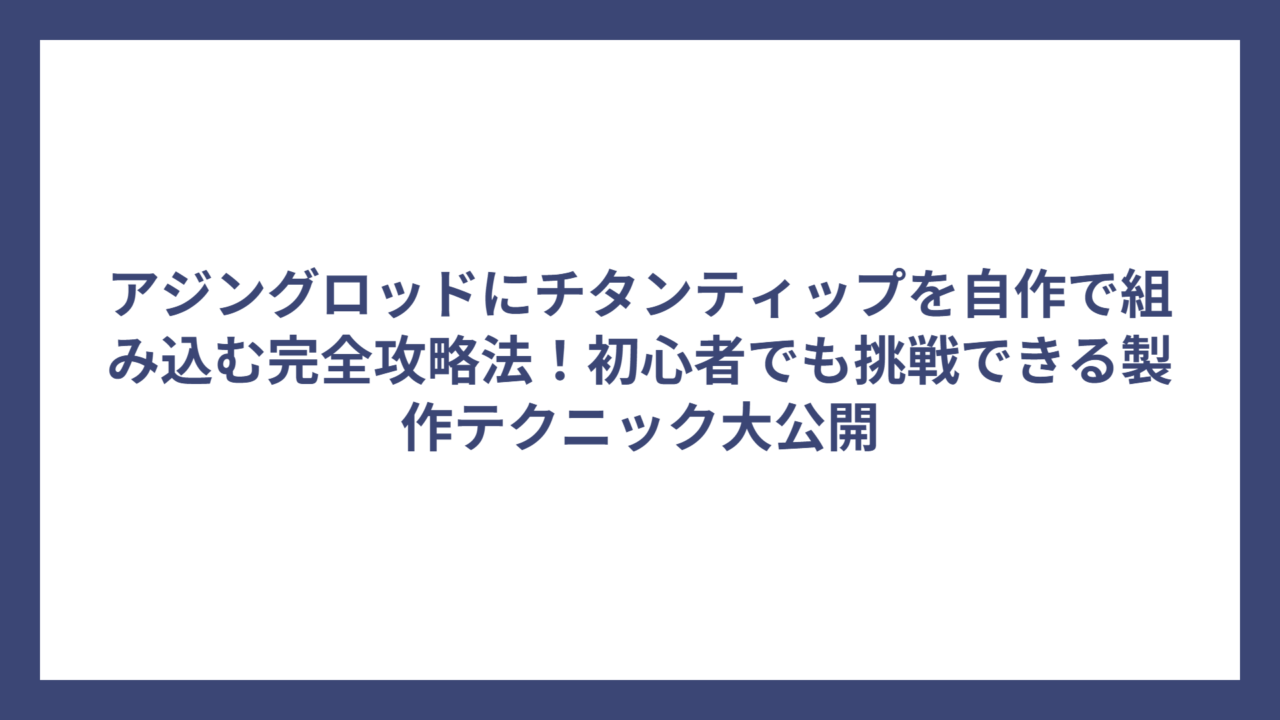 アジングロッドにチタンティップを自作で組み込む完全攻略法！初心者でも挑戦できる製作テクニック大公開