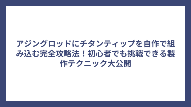 アジングロッドにチタンティップを自作で組み込む完全攻略法！初心者でも挑戦できる製作テクニック大公開
