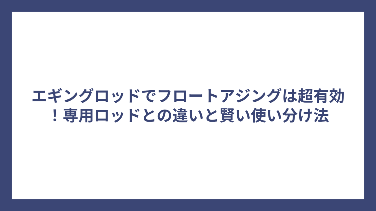 エギングロッドでフロートアジングは超有効！専用ロッドとの違いと賢い使い分け法
