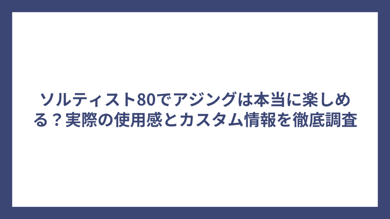 ソルティスト80でアジングは本当に楽しめる？実際の使用感とカスタム情報を徹底調査