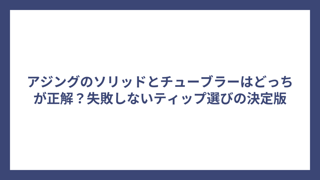 アジングのソリッドとチューブラーはどっちが正解？失敗しないティップ選びの決定版