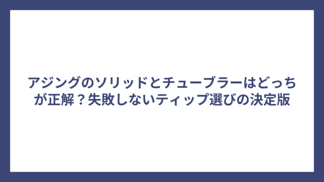 アジングのソリッドとチューブラーはどっちが正解？失敗しないティップ選びの決定版