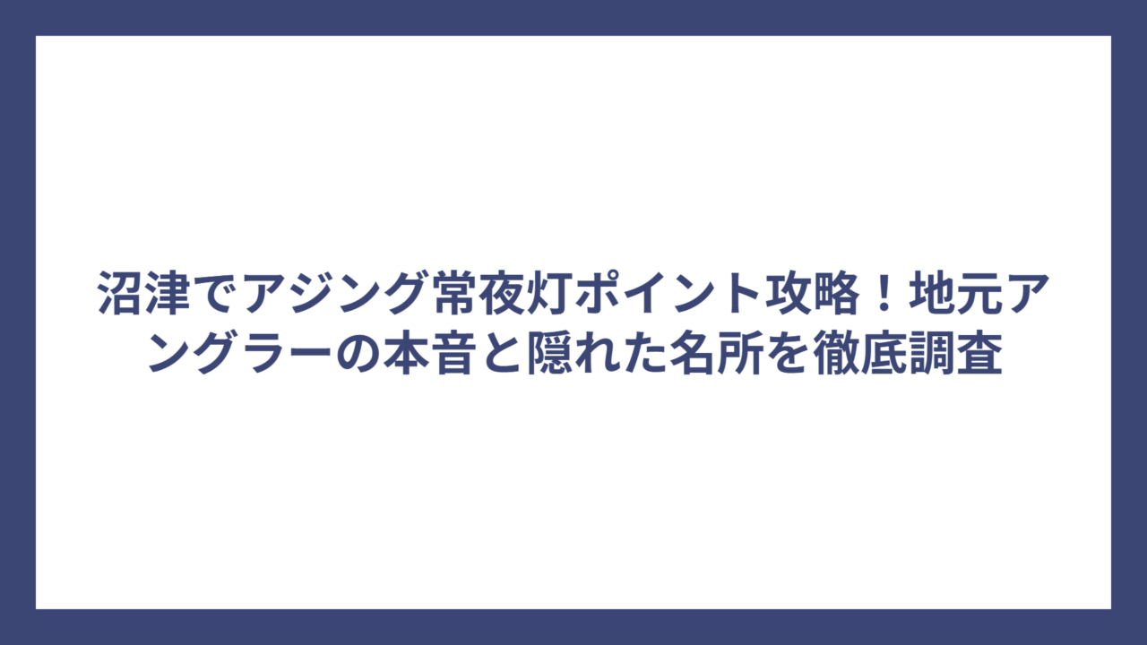 沼津でアジング常夜灯ポイント攻略！地元アングラーの本音と隠れた名所を徹底調査