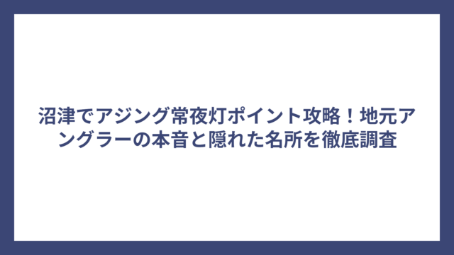 沼津でアジング常夜灯ポイント攻略！地元アングラーの本音と隠れた名所を徹底調査