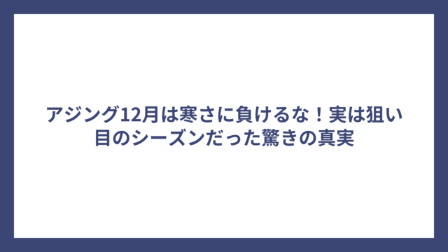 アジング12月は寒さに負けるな！実は狙い目のシーズンだった驚きの真実