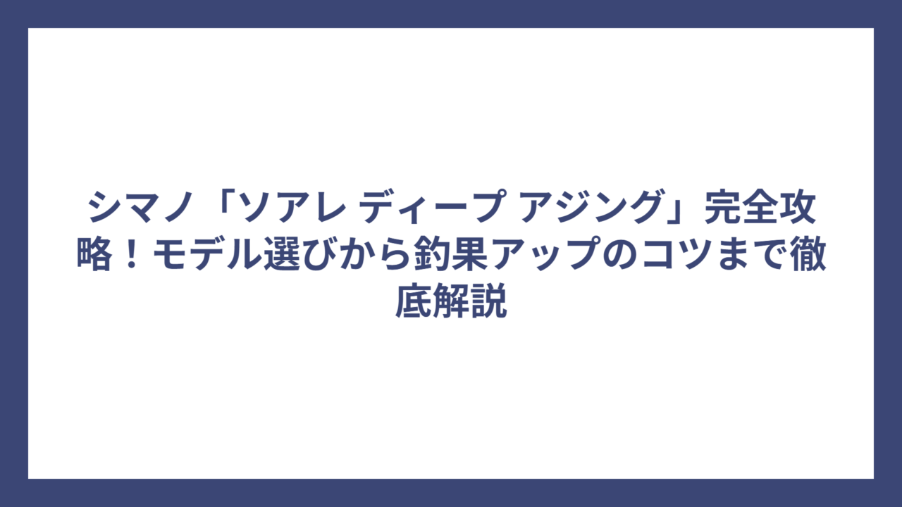 シマノ「ソアレ ディープ アジング」完全攻略！モデル選びから釣果アップのコツまで徹底解説