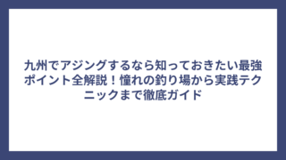 九州でアジングするなら知っておきたい最強ポイント全解説！憧れの釣り場から実践テクニックまで徹底ガイド