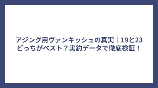 アジング用ヴァンキッシュの真実｜19と23どっちがベスト？実釣データで徹底検証！