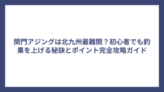 関門アジングは北九州最難関？初心者でも釣果を上げる秘訣とポイント完全攻略ガイド