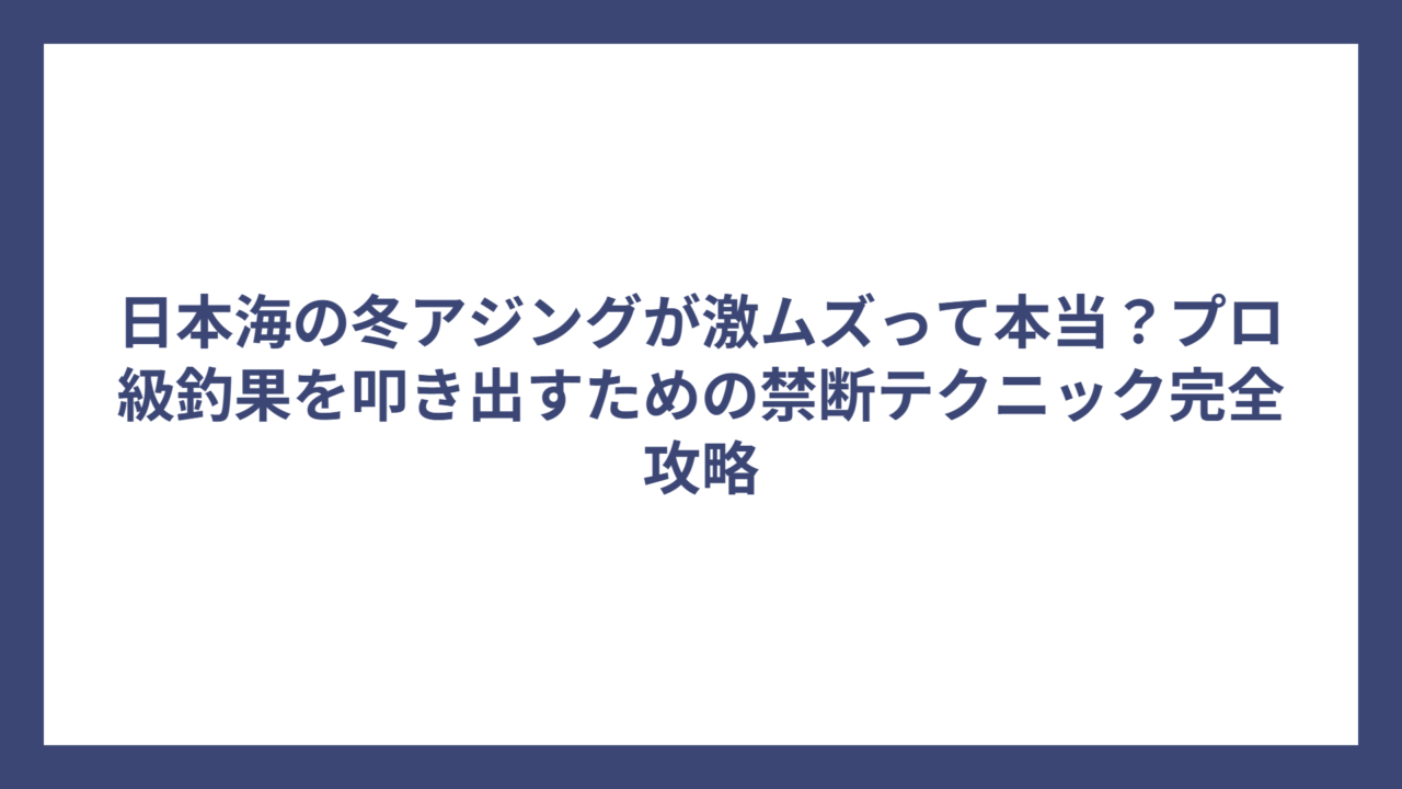 日本海の冬アジングが激ムズって本当？プロ級釣果を叩き出すための禁断テクニック完全攻略