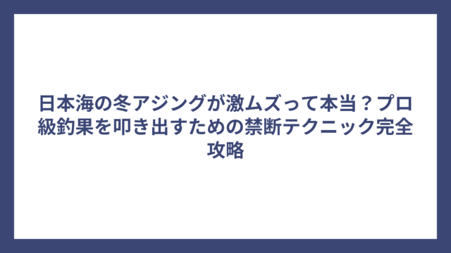 日本海の冬アジングが激ムズって本当？プロ級釣果を叩き出すための禁断テクニック完全攻略