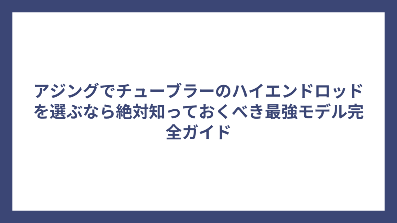アジングでチューブラーのハイエンドロッドを選ぶなら絶対知っておくべき最強モデル完全ガイド