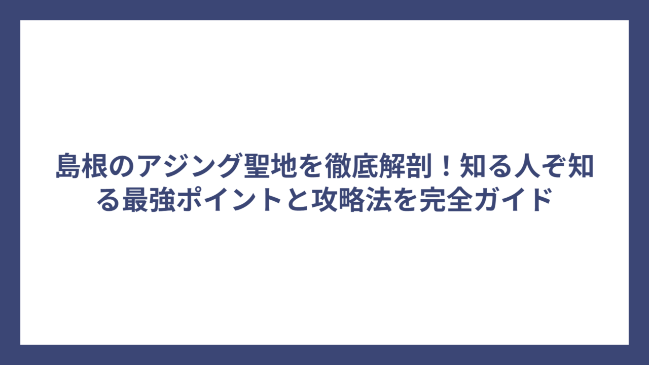 島根のアジング聖地を徹底解剖！知る人ぞ知る最強ポイントと攻略法を完全ガイド