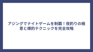 アジングでナイトゲームを制覇！夜釣りの極意と爆釣テクニックを完全攻略
