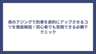 夜のアジングで釣果を劇的にアップさせるコツを徹底解説！初心者でも実践できる必勝テクニック