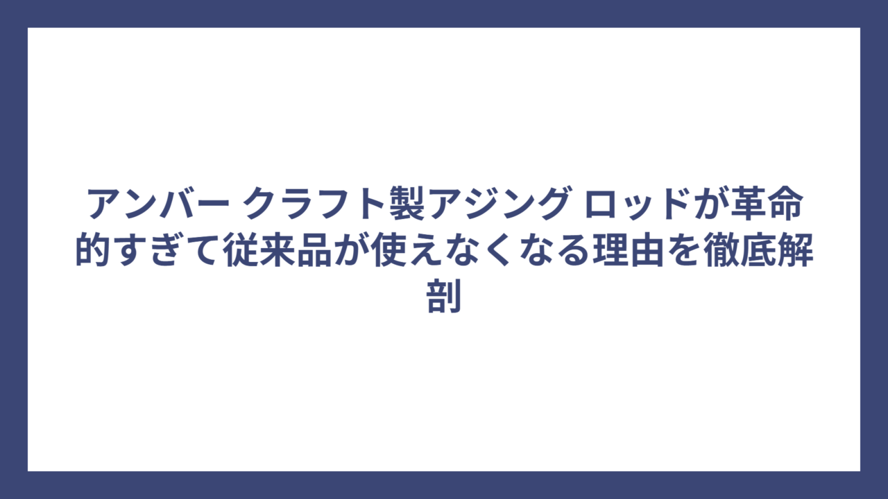 アンバー クラフト製アジング ロッドが革命的すぎて従来品が使えなくなる理由を徹底解剖