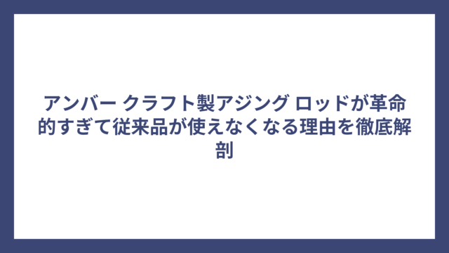 アンバー クラフト製アジング ロッドが革命的すぎて従来品が使えなくなる理由を徹底解剖