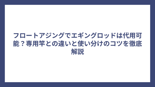 フロートアジングでエギングロッドは代用可能？専用竿との違いと使い分けのコツを徹底解説