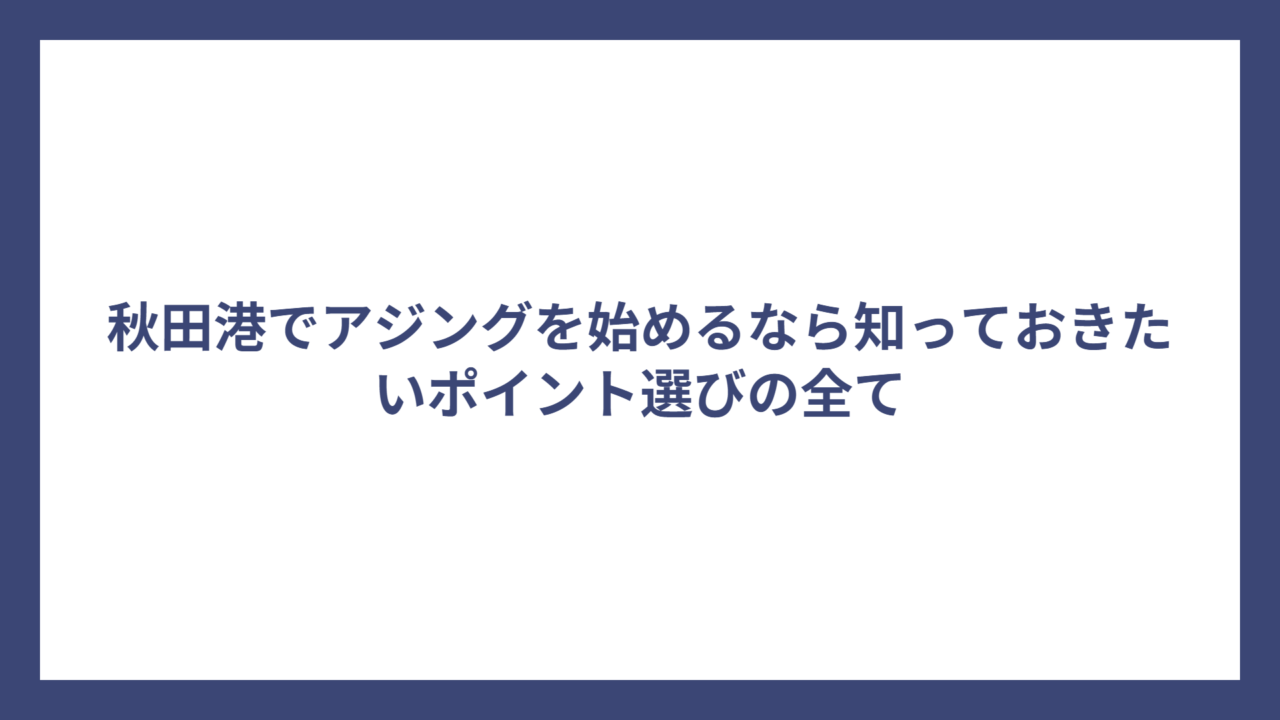 秋田港でアジングを始めるなら知っておきたいポイント選びの全て