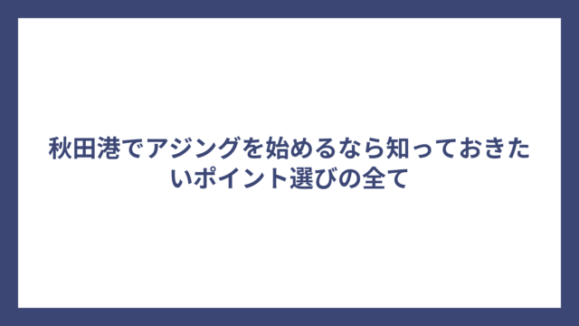 秋田港でアジングを始めるなら知っておきたいポイント選びの全て
