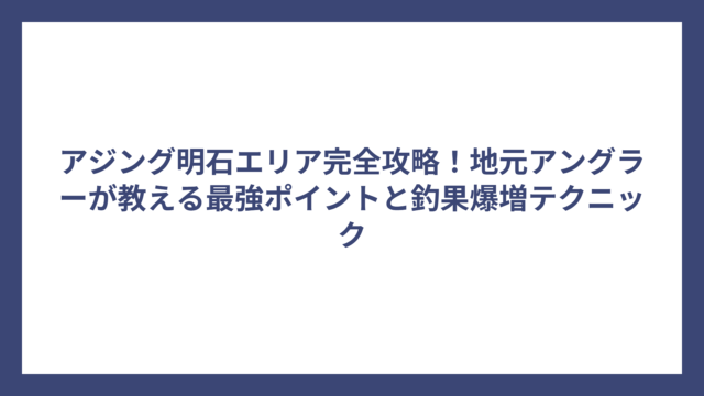 アジング明石エリア完全攻略！地元アングラーが教える最強ポイントと釣果爆増テクニック