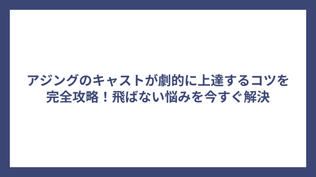 アジングのキャストが劇的に上達するコツを完全攻略！飛ばない悩みを今すぐ解決
