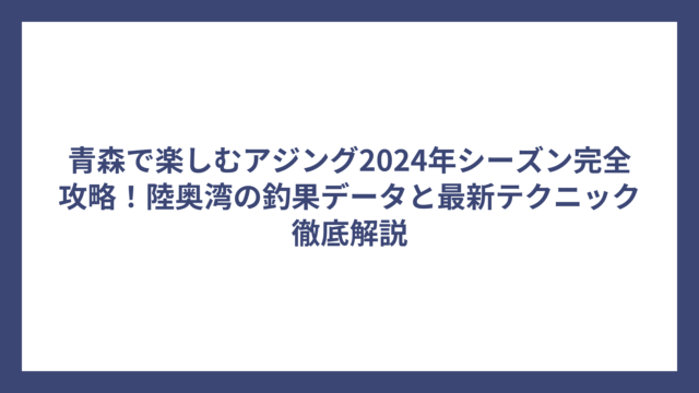 青森で楽しむアジング2024年シーズン完全攻略！陸奥湾の釣果データと最新テクニック徹底解説