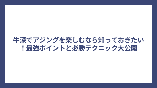 牛深でアジングを楽しむなら知っておきたい！最強ポイントと必勝テクニック大公開