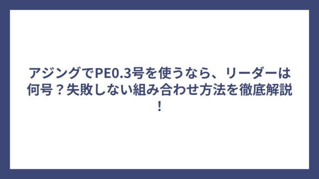 アジングでPE0.3号を使うなら、リーダーは何号？失敗しない組み合わせ方法を徹底解説！
