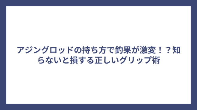 アジングロッドの持ち方で釣果が激変！？知らないと損する正しいグリップ術