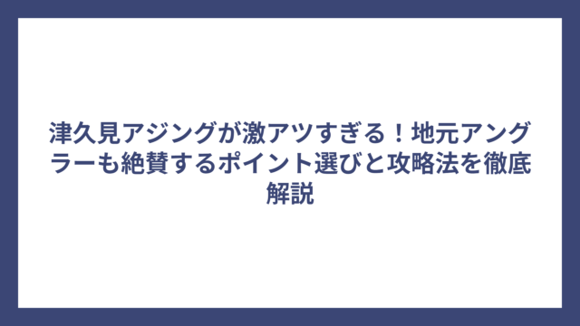 津久見アジングが激アツすぎる！地元アングラーも絶賛するポイント選びと攻略法を徹底解説