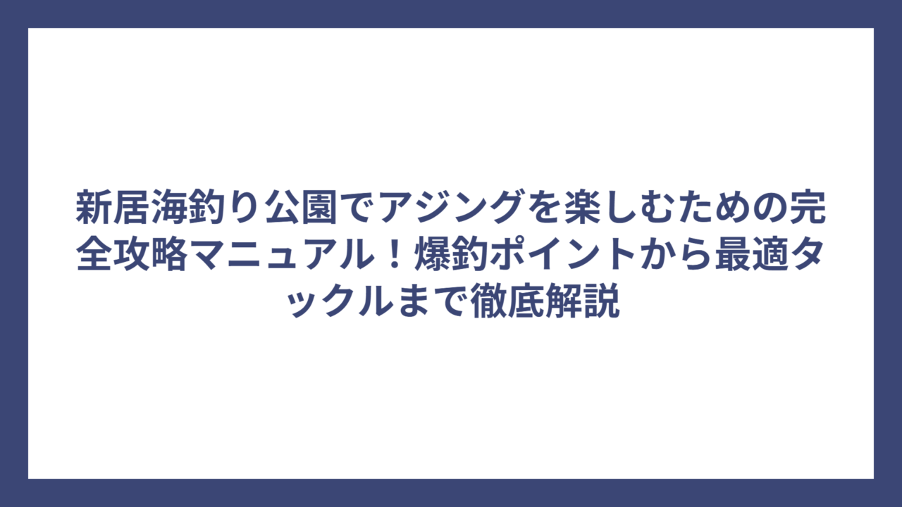 新居海釣り公園でアジングを楽しむための完全攻略マニュアル！爆釣ポイントから最適タックルまで徹底解説