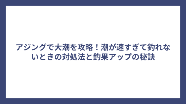 アジングで大潮を攻略！潮が速すぎて釣れないときの対処法と釣果アップの秘訣