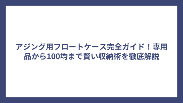 アジング用フロートケース完全ガイド！専用品から100均まで賢い収納術を徹底解説