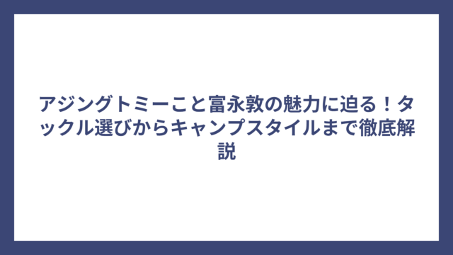 アジングトミーこと富永敦の魅力に迫る！タックル選びからキャンプスタイルまで徹底解説