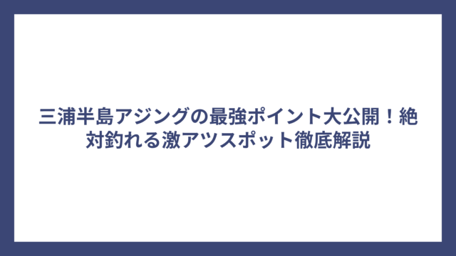 三浦半島アジングの最強ポイント大公開！絶対釣れる激アツスポット徹底解説