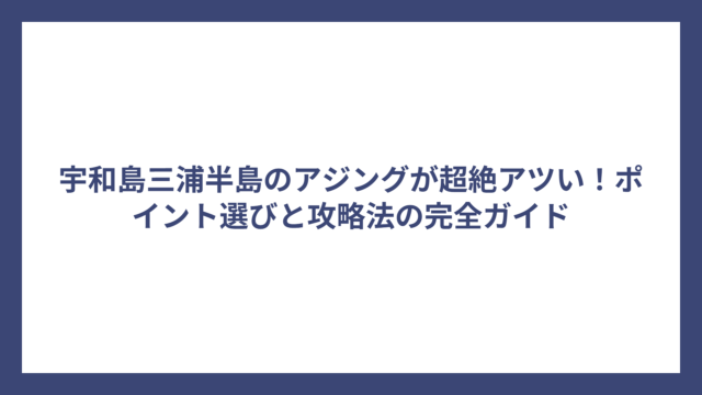 宇和島三浦半島のアジングが超絶アツい！ポイント選びと攻略法の完全ガイド