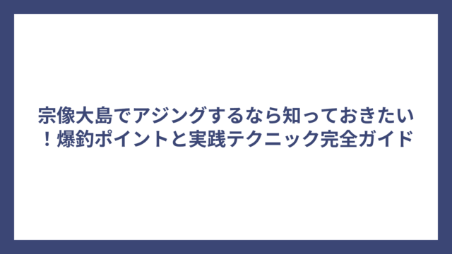 宗像大島でアジングするなら知っておきたい！爆釣ポイントと実践テクニック完全ガイド