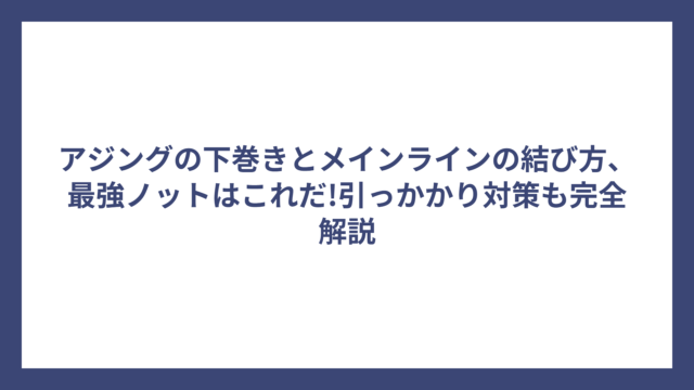 アジングの下巻きとメインラインの結び方、最強ノットはこれだ!引っかかり対策も完全解説