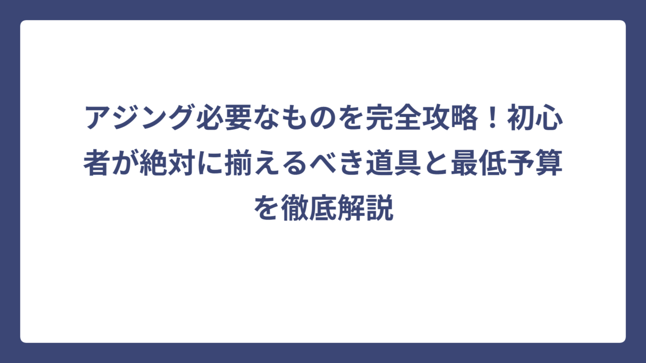 アジング必要なものを完全攻略！初心者が絶対に揃えるべき道具と最低予算を徹底解説
