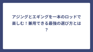 アジングとエギングを一本のロッドで楽しむ！兼用できる最強の選び方とは？